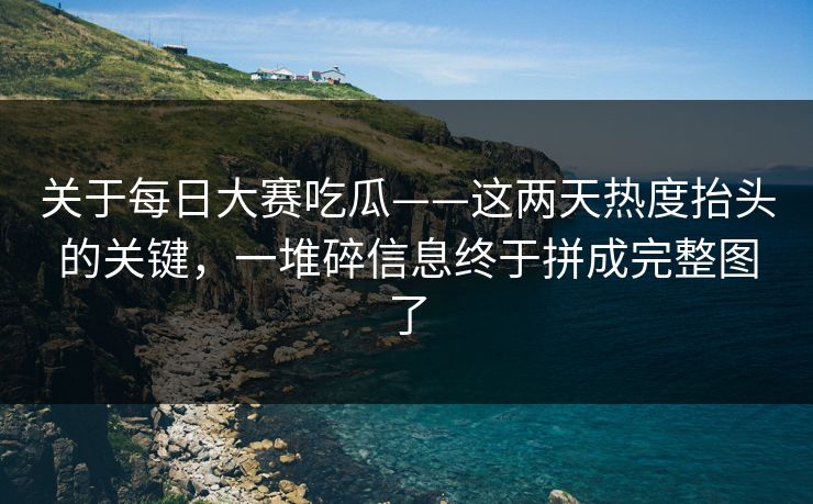 关于每日大赛吃瓜——这两天热度抬头的关键，一堆碎信息终于拼成完整图了