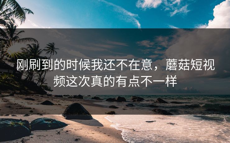 刚刷到的时候我还不在意，蘑菇短视频这次真的有点不一样