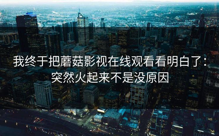 我终于把蘑菇影视在线观看看明白了：突然火起来不是没原因