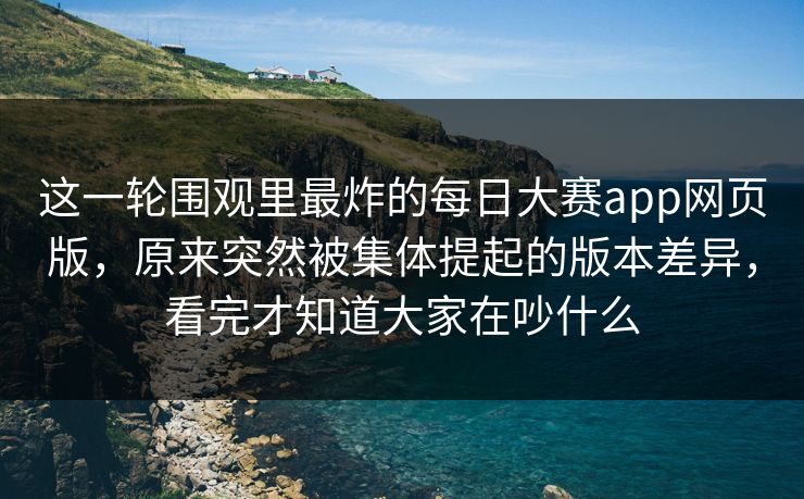 这一轮围观里最炸的每日大赛app网页版，原来突然被集体提起的版本差异，看完才知道大家在吵什么