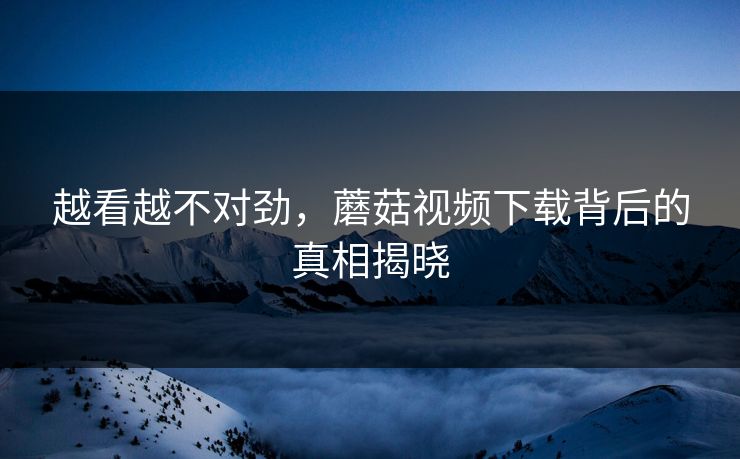 越看越不对劲，蘑菇视频下载背后的真相揭晓