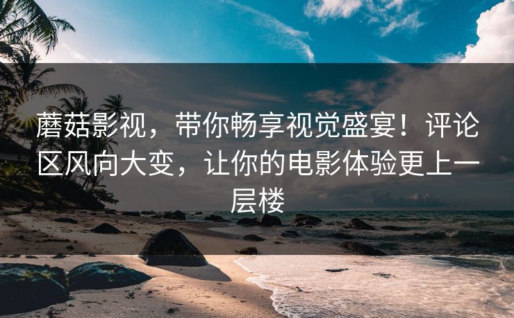 蘑菇影视，带你畅享视觉盛宴！评论区风向大变，让你的电影体验更上一层楼