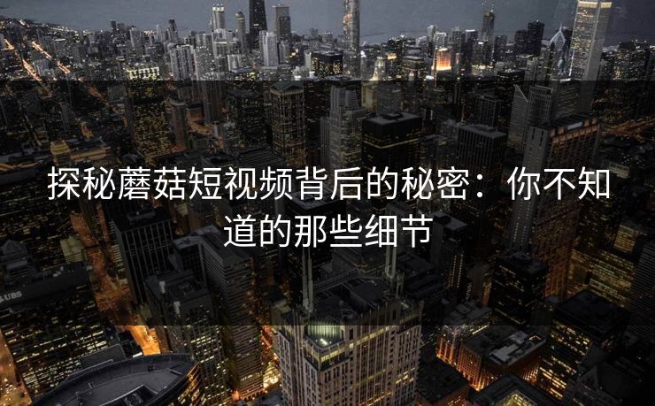 探秘蘑菇短视频背后的秘密：你不知道的那些细节