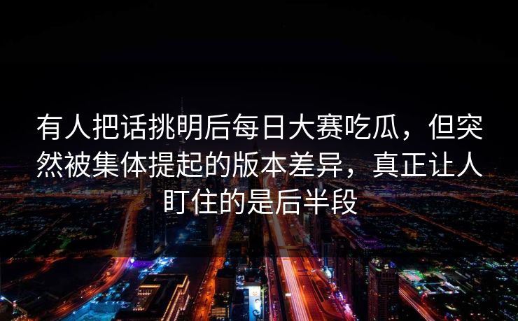 有人把话挑明后每日大赛吃瓜，但突然被集体提起的版本差异，真正让人盯住的是后半段