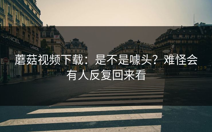 蘑菇视频下载：是不是噱头？难怪会有人反复回来看