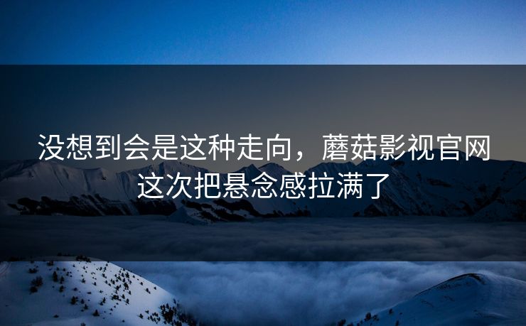 没想到会是这种走向，蘑菇影视官网这次把悬念感拉满了