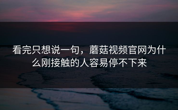 看完只想说一句，蘑菇视频官网为什么刚接触的人容易停不下来