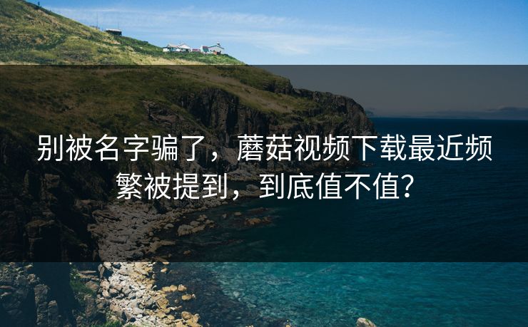 别被名字骗了，蘑菇视频下载最近频繁被提到，到底值不值？