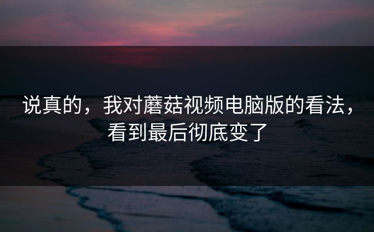 说真的，我对蘑菇视频电脑版的看法，看到最后彻底变了