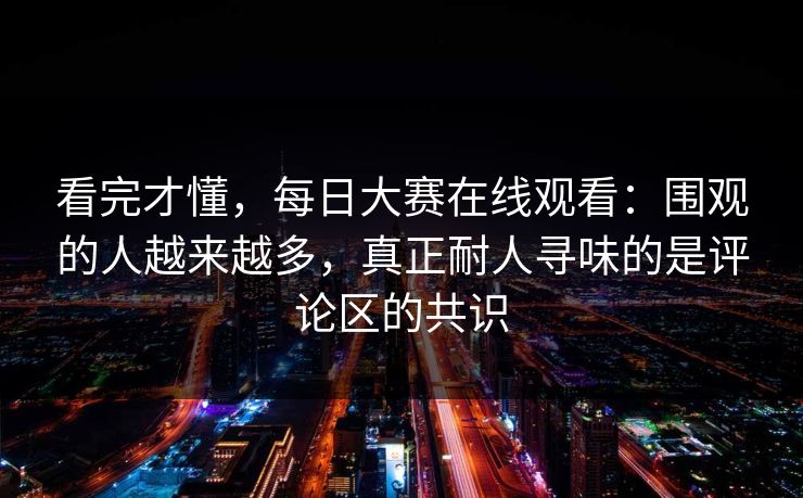 看完才懂，每日大赛在线观看：围观的人越来越多，真正耐人寻味的是评论区的共识
