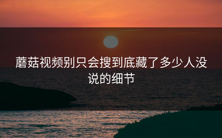 蘑菇视频别只会搜到底藏了多少人没说的细节