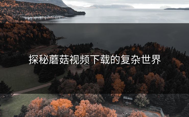 探秘蘑菇视频下载的复杂世界 探秘蘑菇视频下载的复杂世界