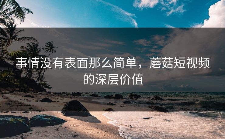 事情没有表面那么简单,蘑菇短视频的深层价值 事情没有表面那么简单,蘑菇短视频的深层价值
