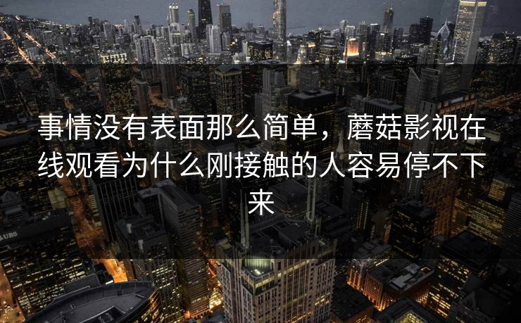 事情没有表面那么简单,蘑菇影视在线观看为什么刚接触的人容易停不下来 事情没有表面那么简单,蘑菇影视在线观看为什么刚接触的人容易停不下来