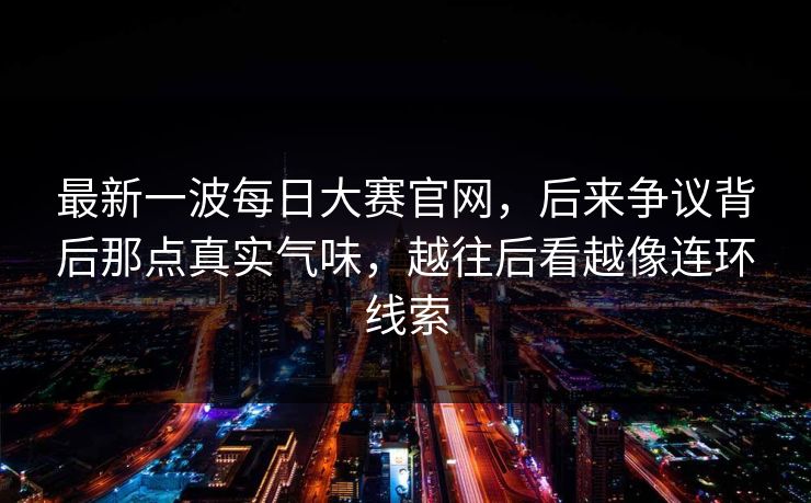 最新一波每日大赛官网，后来争议背后那点真实气味，越往后看越像连环线索