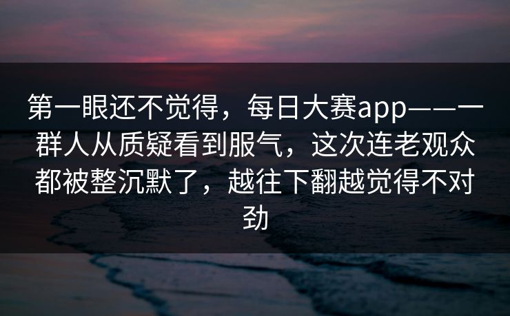 第一眼还不觉得，每日大赛app——一群人从质疑看到服气，这次连老观众都被整沉默了，越往下翻越觉得不对劲