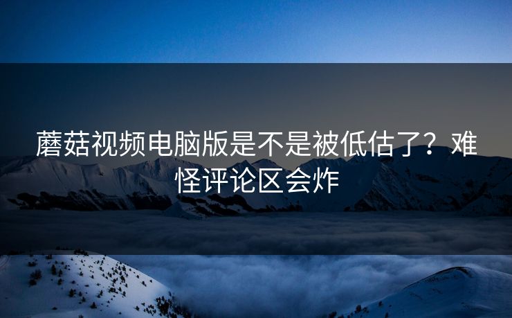 蘑菇视频电脑版是不是被低估了？难怪评论区会炸