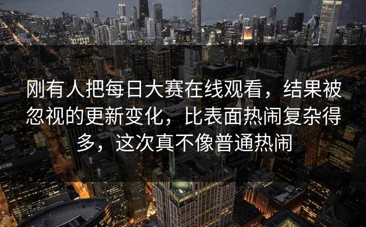 刚有人把每日大赛在线观看，结果被忽视的更新变化，比表面热闹复杂得多，这次真不像普通热闹
