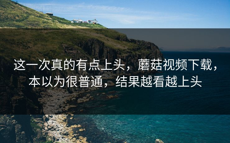 这一次真的有点上头,蘑菇视频下载,本以为很普通,结果越看越上头 这一次真的有点上头,蘑菇视频下载,本以为很普通,结果越看越上头