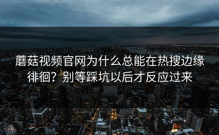 蘑菇视频官网为什么总能在热搜边缘徘徊?别等踩坑以后才反应过来 蘑菇视频官网为什么总能在热搜边缘徘徊?别等踩坑以后才反应过来