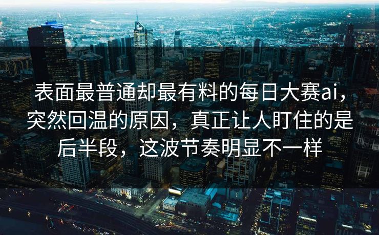 表面最普通却最有料的每日大赛ai，突然回温的原因，真正让人盯住的是后半段，这波节奏明显不一样