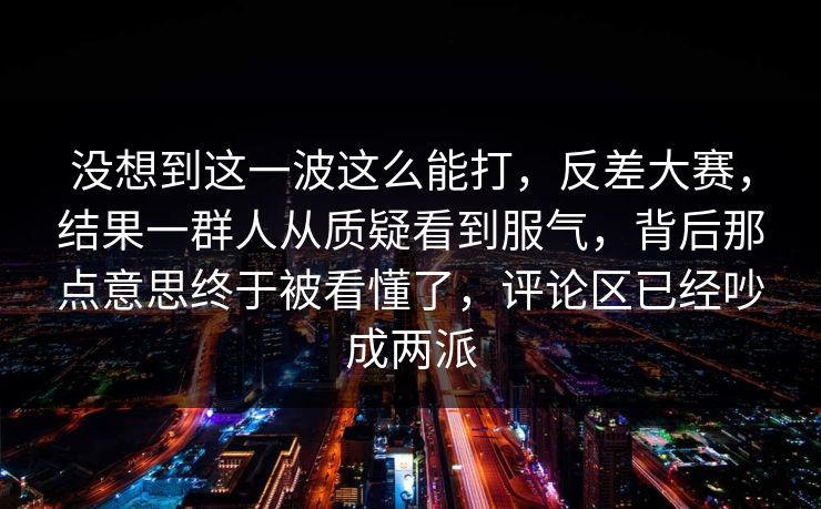 没想到这一波这么能打,反差大赛,结果一群人从质疑看到服气,背后那点意思终于被看懂了,评论区已经吵成两派 没想到这一波这么能打,反差大赛,结果一群人从质疑看到服气,背后那点意思终于被看懂了,评论区已经吵成两派