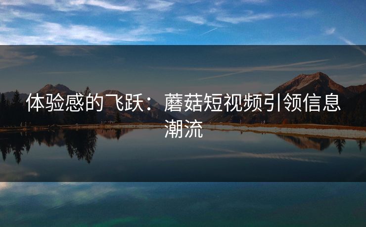 体验感的飞跃：蘑菇短视频引领信息潮流