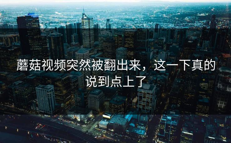 蘑菇视频突然被翻出来，这一下真的说到点上了