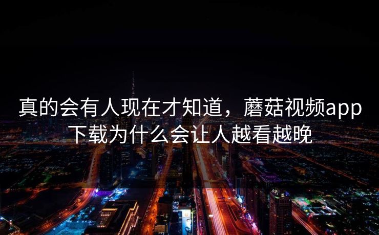 真的会有人现在才知道，蘑菇视频app下载为什么会让人越看越晚