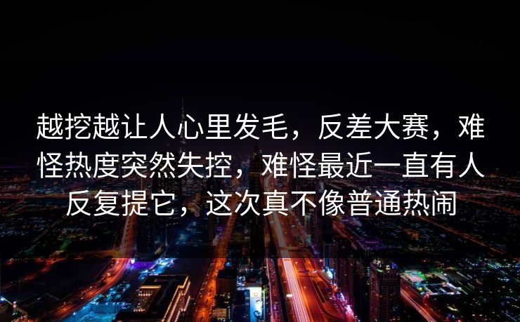 越挖越让人心里发毛，反差大赛，难怪热度突然失控，难怪最近一直有人反复提它，这次真不像普通热闹