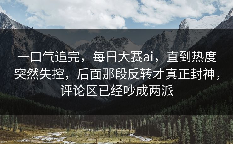 一口气追完，每日大赛ai，直到热度突然失控，后面那段反转才真正封神，评论区已经吵成两派