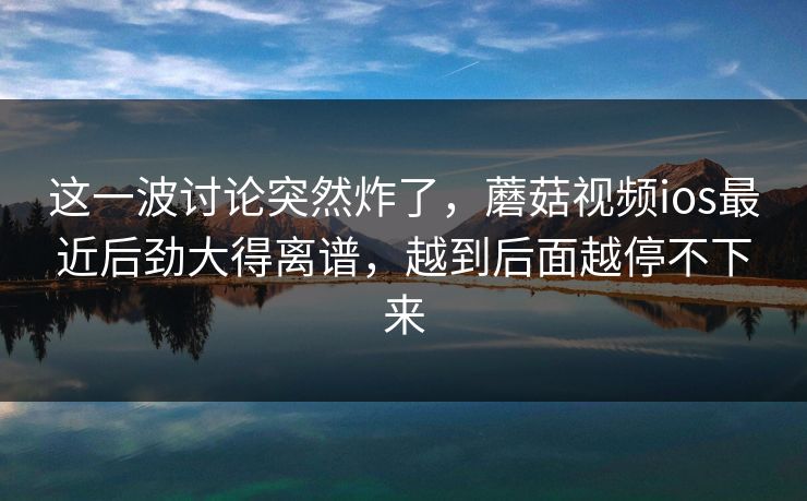 这一波讨论突然炸了，蘑菇视频ios最近后劲大得离谱，越到后面越停不下来