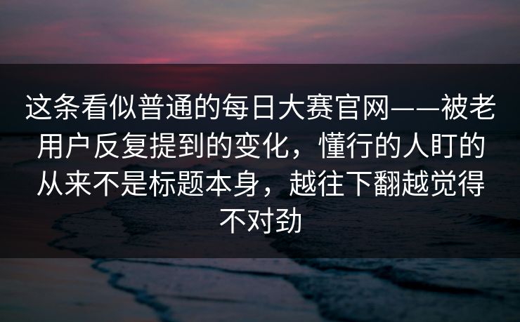 这条看似普通的每日大赛官网——被老用户反复提到的变化，懂行的人盯的从来不是标题本身，越往下翻越觉得不对劲