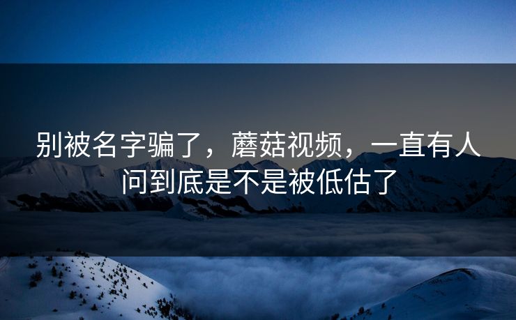 别被名字骗了，蘑菇视频，一直有人问到底是不是被低估了