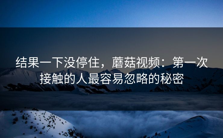 结果一下没停住，蘑菇视频：第一次接触的人最容易忽略的秘密