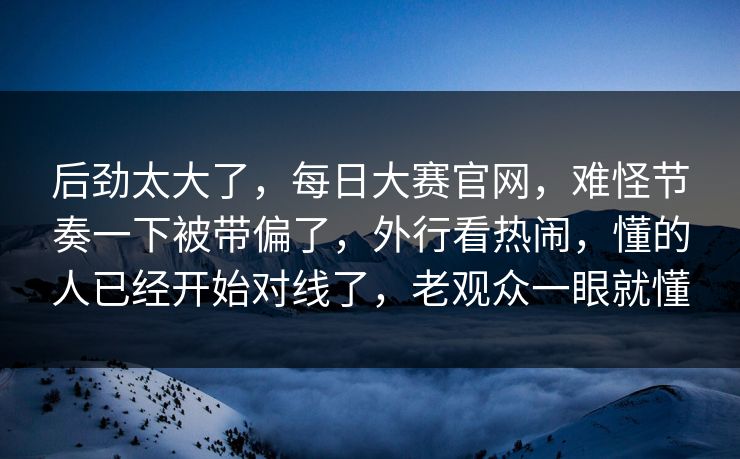后劲太大了，每日大赛官网，难怪节奏一下被带偏了，外行看热闹，懂的人已经开始对线了，老观众一眼就懂