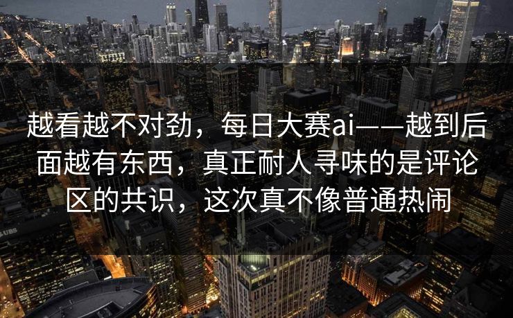 越看越不对劲，每日大赛ai——越到后面越有东西，真正耐人寻味的是评论区的共识，这次真不像普通热闹