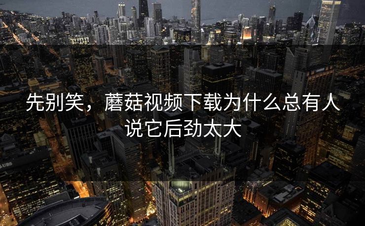 先别笑，蘑菇视频下载为什么总有人说它后劲太大