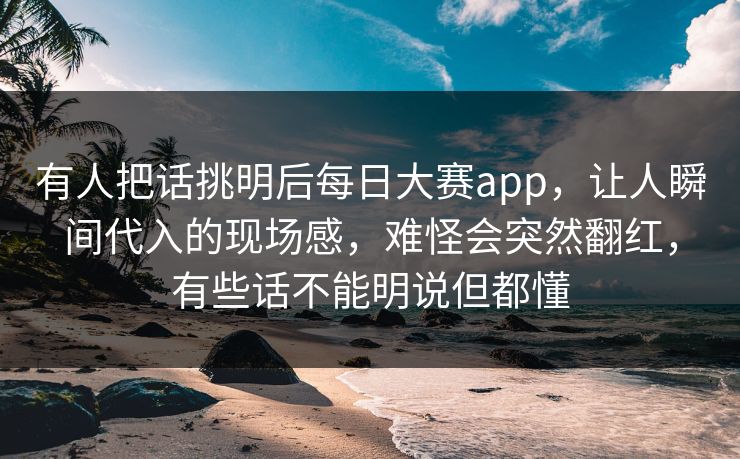 有人把话挑明后每日大赛app，让人瞬间代入的现场感，难怪会突然翻红，有些话不能明说但都懂