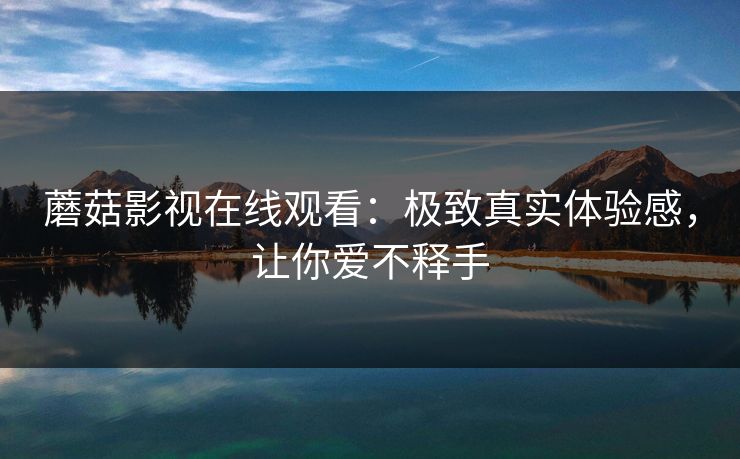蘑菇影视在线观看：极致真实体验感，让你爱不释手