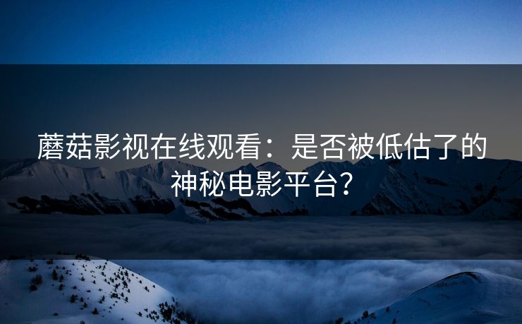 蘑菇影视在线观看：是否被低估了的神秘电影平台？
