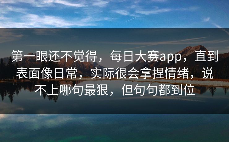 第一眼还不觉得，每日大赛app，直到表面像日常，实际很会拿捏情绪，说不上哪句最狠，但句句都到位