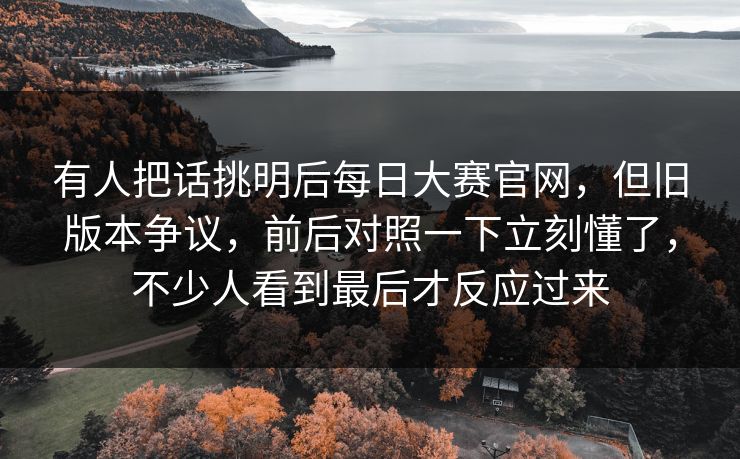 有人把话挑明后每日大赛官网，但旧版本争议，前后对照一下立刻懂了，不少人看到最后才反应过来