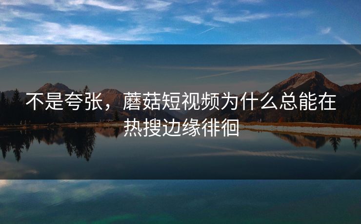 不是夸张，蘑菇短视频为什么总能在热搜边缘徘徊