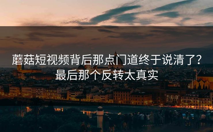 蘑菇短视频背后那点门道终于说清了？最后那个反转太真实