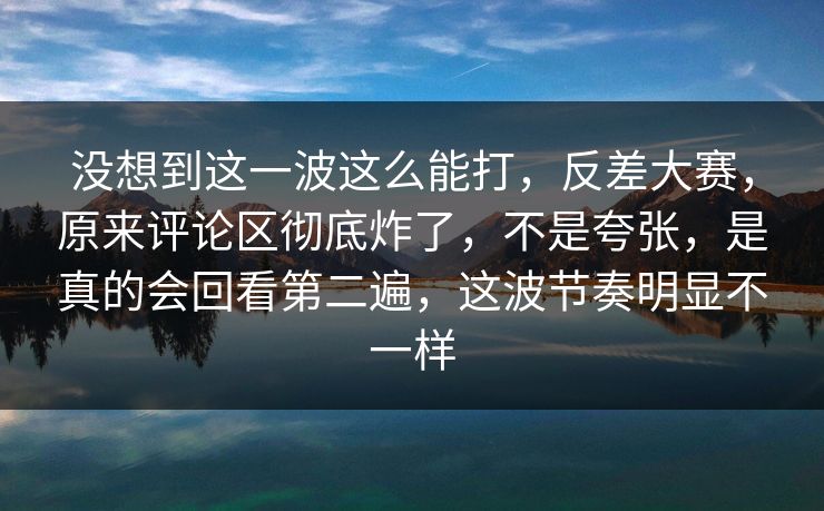 没想到这一波这么能打，反差大赛，原来评论区彻底炸了，不是夸张，是真的会回看第二遍，这波节奏明显不一样