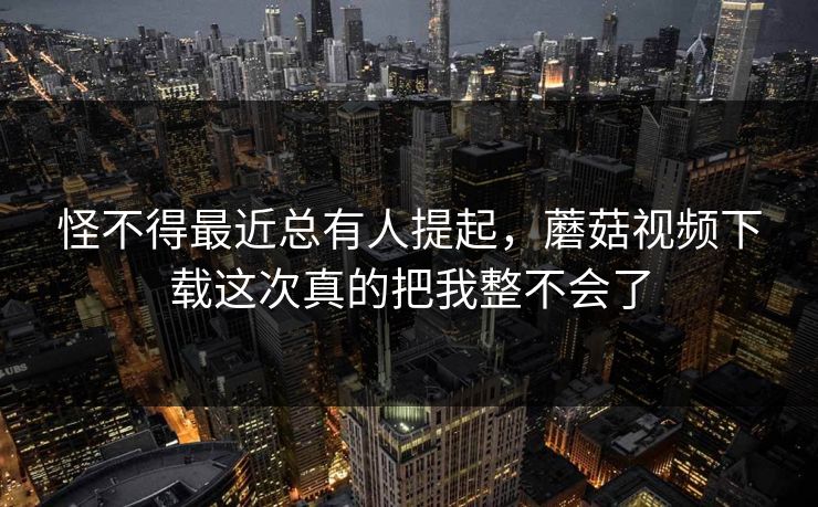 怪不得最近总有人提起，蘑菇视频下载这次真的把我整不会了