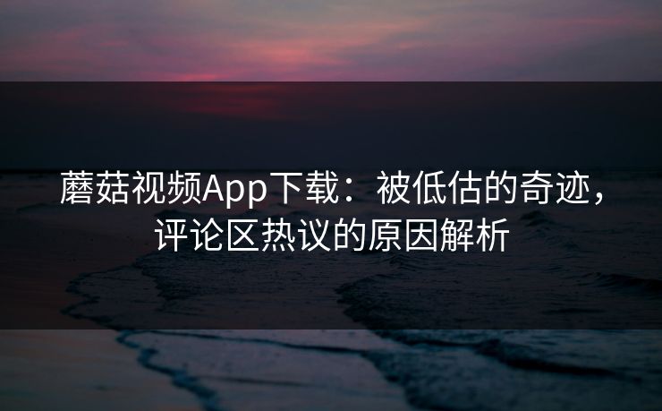 蘑菇视频App下载：被低估的奇迹，评论区热议的原因解析
