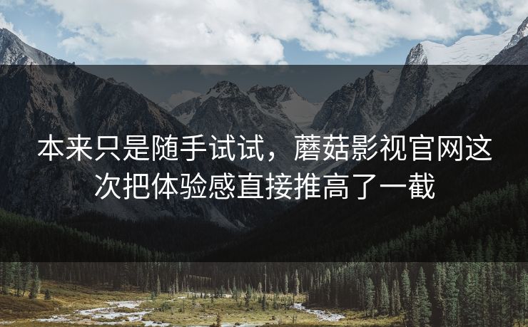 本来只是随手试试，蘑菇影视官网这次把体验感直接推高了一截