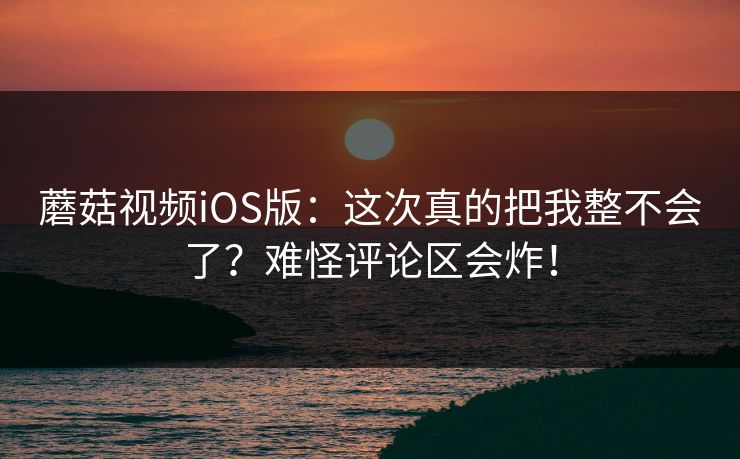 蘑菇视频iOS版：这次真的把我整不会了？难怪评论区会炸！